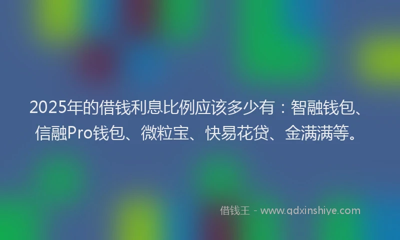 2025年的借钱利息比例应该多少有：智融钱包、信融Pro钱包、微粒宝、快易花贷、金满满等。