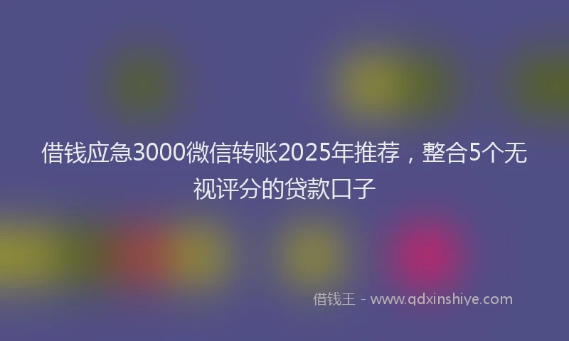 借钱应急3000微信转账2025年推荐，整合5个无视评分的贷款口子