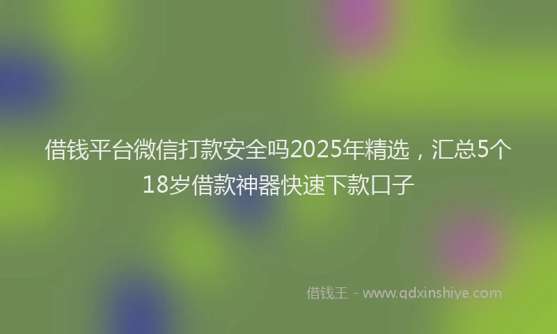 借钱平台微信打款安全吗2025年精选，汇总5个18岁借款神器快速下款口子