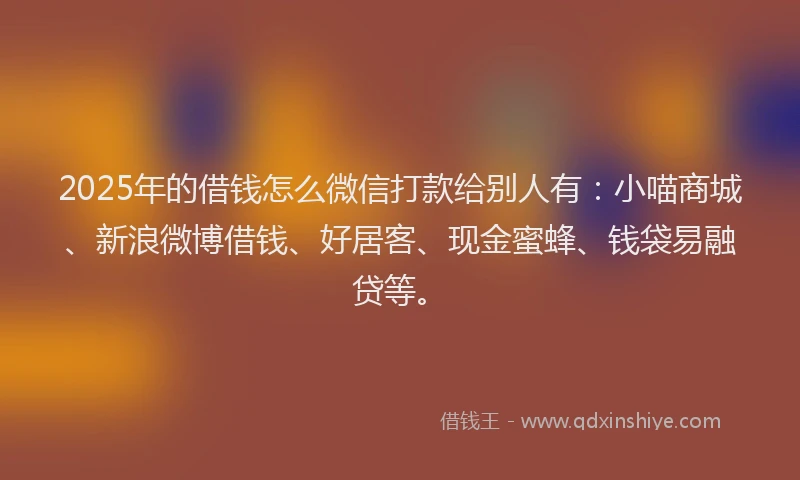 2025年的借钱怎么微信打款给别人有：小喵商城、新浪微博借钱、好居客、现金蜜蜂、钱袋易融贷等。