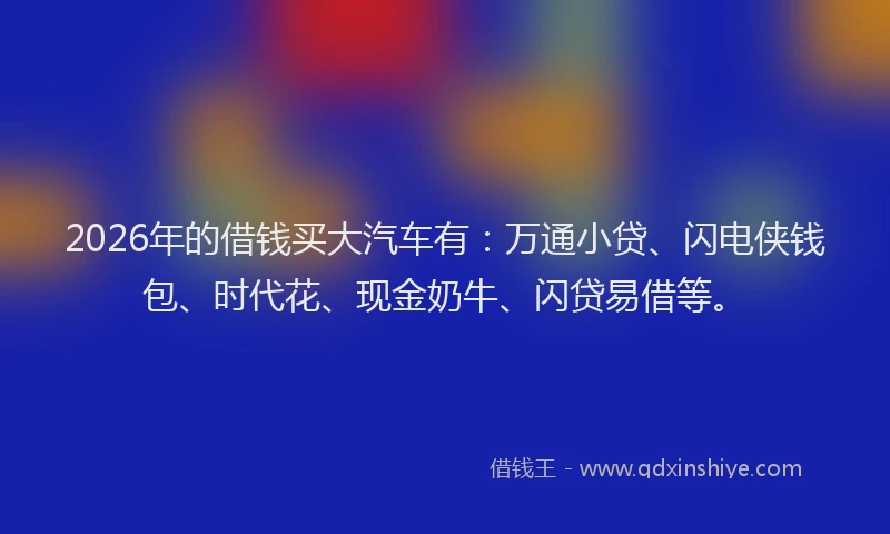 2026年的借钱买大汽车有：万通小贷、闪电侠钱包、时代花、现金奶牛、闪贷易借等。