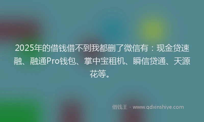 2025年的借钱借不到我都删了微信有：现金贷速融、融通Pro钱包、掌中宝租机、瞬信贷通、天源花等。
