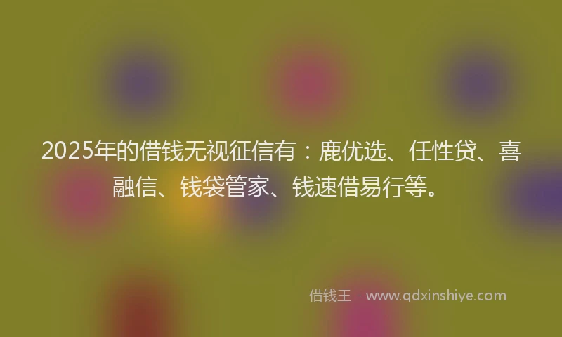 2025年的借钱无视征信有：鹿优选、任性贷、喜融信、钱袋管家、钱速借易行等。