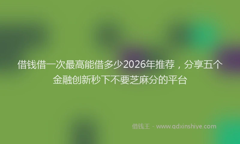 借钱借一次最高能借多少2026年推荐,分享五个金融创新秒下不要芝麻分的平台