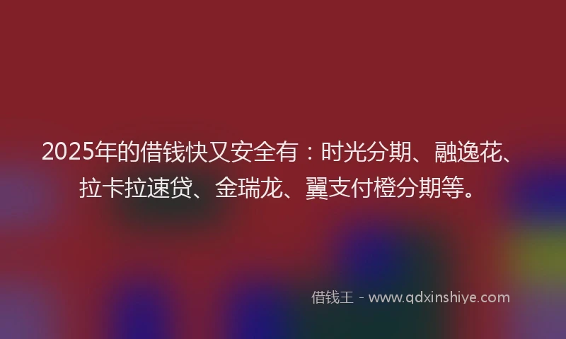 2025年的借钱快又安全有：时光分期、融逸花、拉卡拉速贷、金瑞龙、翼支付橙分期等。