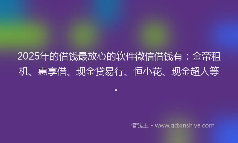 2025年的借钱最放心的软件微信借钱有：金帝租机、惠享借、现金贷易行、恒小花、现金超人等。