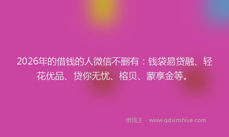 2026年的借钱的人微信不删有：钱袋易贷融、轻花优品、贷你无忧、榕贝、蒙享金等。