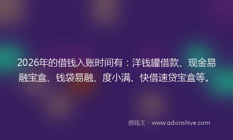 2026年的借钱入账时间有：洋钱罐借款、现金易融宝盒、钱袋易融、度小满、快借速贷宝盒等。