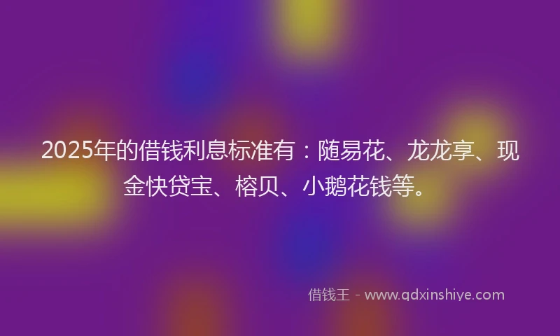2025年的借钱利息标准有：随易花、龙龙享、现金快贷宝、榕贝、小鹅花钱等。