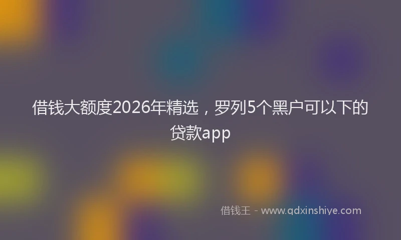 借钱大额度2026年精选，罗列5个黑户可以下的贷款app
