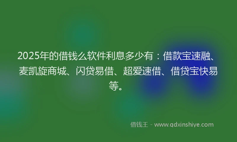 2025年的借钱么软件利息多少有：借款宝速融、麦凯旋商城、闪贷易借、超爱速借、借贷宝快易等。