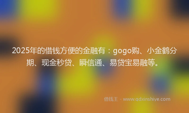 2025年的借钱方便的金融有：gogo购、小金鹤分期、现金秒贷、瞬信通、易贷宝易融等。