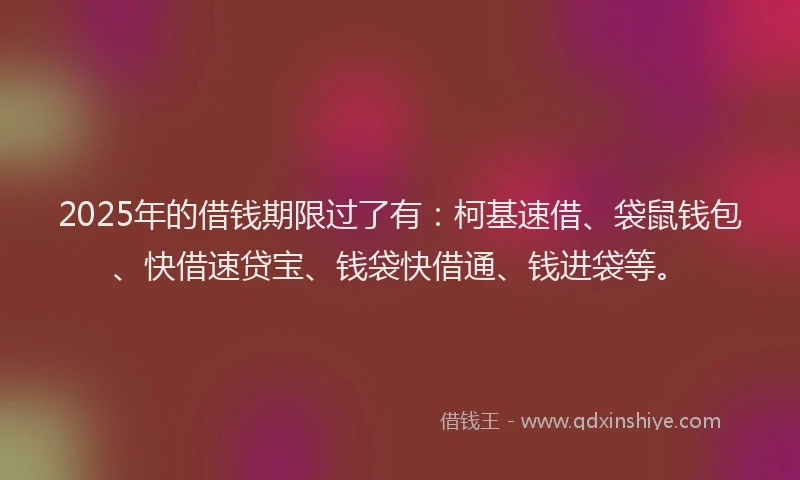 2025年的借钱期限过了有：柯基速借、袋鼠钱包、快借速贷宝、钱袋快借通、钱进袋等。