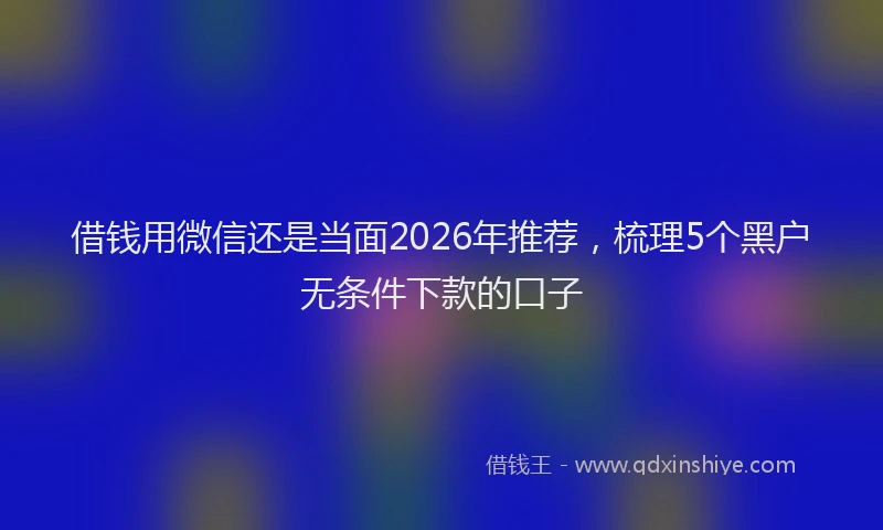 借钱用微信还是当面2026年推荐，梳理5个黑户无条件下款的口子