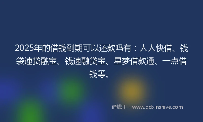 2025年的借钱到期可以还款吗有：人人快借、钱袋速贷融宝、钱速融贷宝、星梦借款通、一点借钱等。