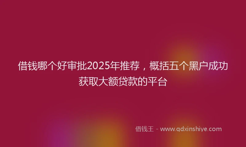 借钱哪个好审批2025年推荐，概括五个黑户成功获取大额贷款的平台