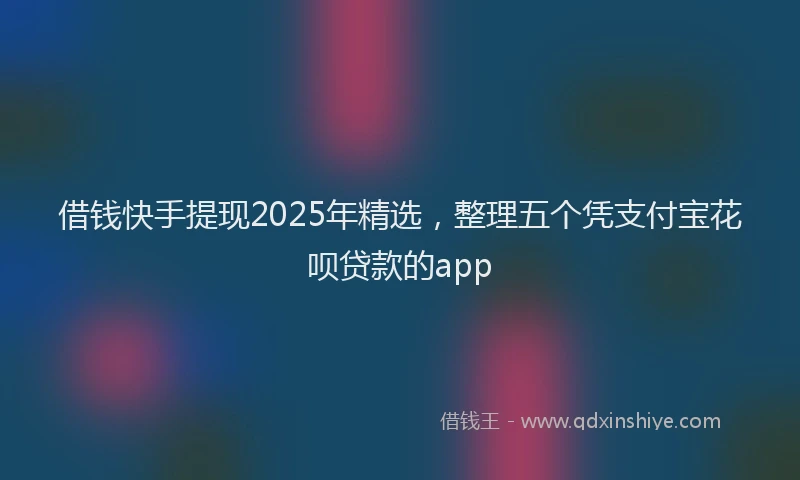 借钱快手提现2025年精选，整理五个凭支付宝花呗贷款的app