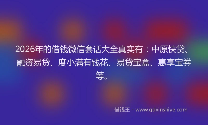 2026年的借钱微信套话大全真实有：中原快贷、融资易贷、度小满有钱花、易贷宝盒、惠享宝券等。
