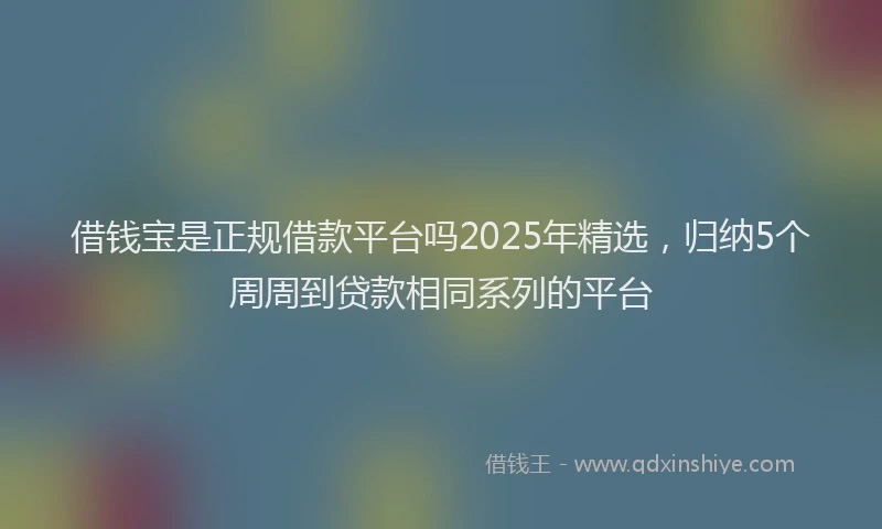 借钱宝是正规借款平台吗2025年精选，归纳5个周周到贷款相同系列的平台
