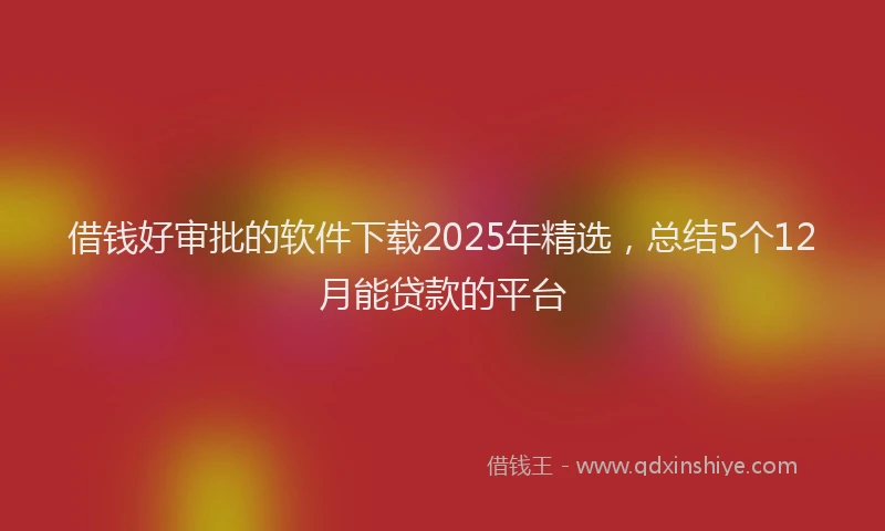借钱好审批的软件下载2025年精选，总结5个12月能贷款的平台