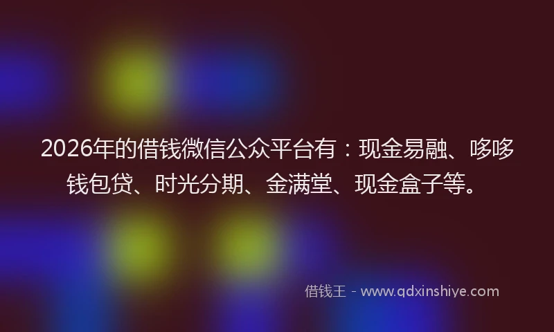 2026年的借钱微信公众平台有：现金易融、哆哆钱包贷、时光分期、金满堂、现金盒子等。