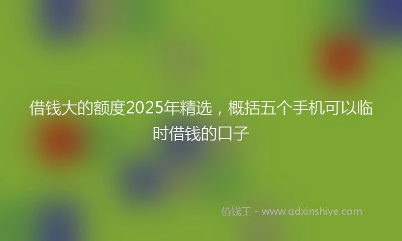 借钱大的额度2025年精选，概括五个手机可以临时借钱的口子
