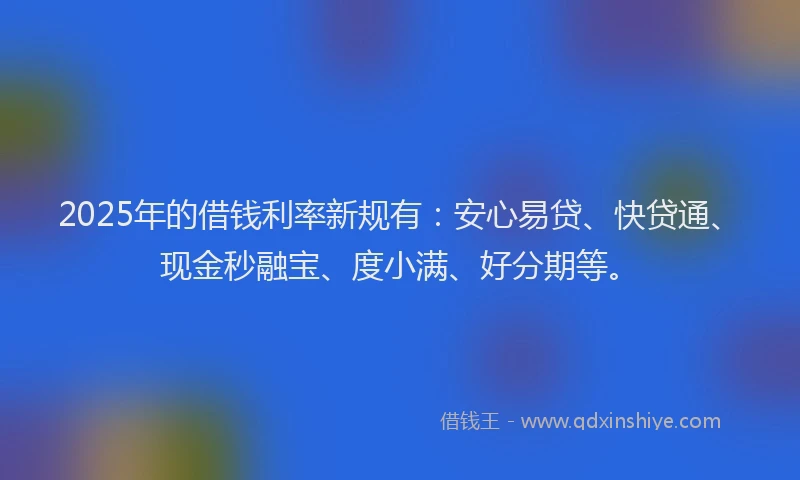 2025年的借钱利率新规有：安心易贷、快贷通、现金秒融宝、度小满、好分期等。