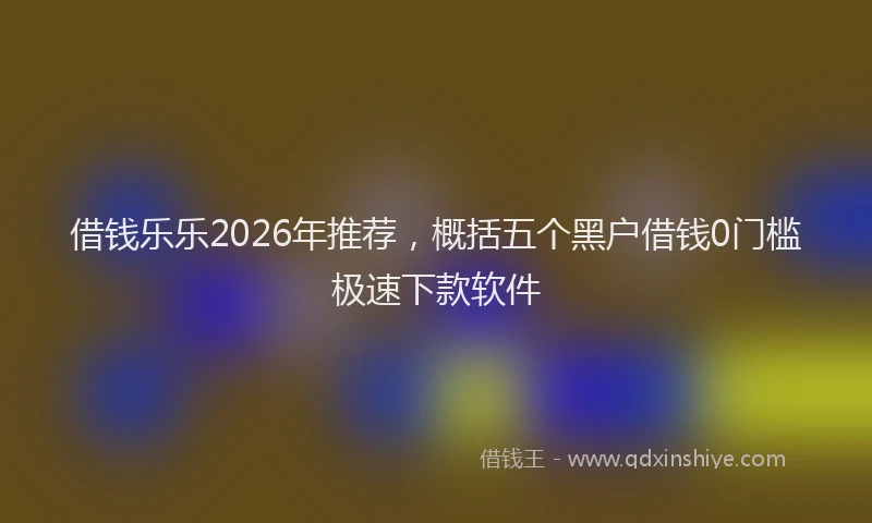 借钱乐乐2026年推荐，概括五个黑户借钱0门槛极速下款软件