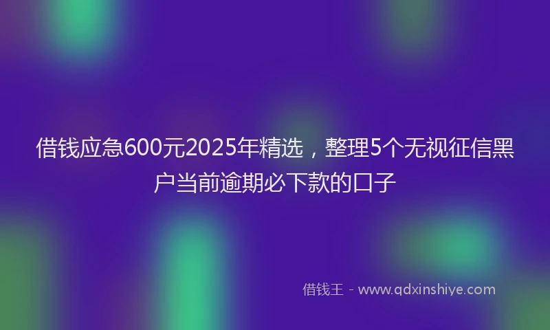 借钱应急600元2025年精选，整理5个无视征信黑户当前逾期必下款的口子
