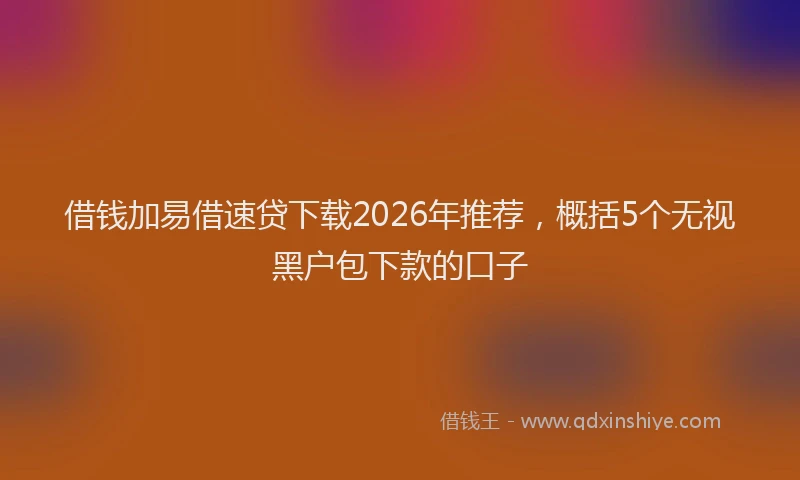 借钱加易借速贷下载2026年推荐，概括5个无视黑户包下款的口子