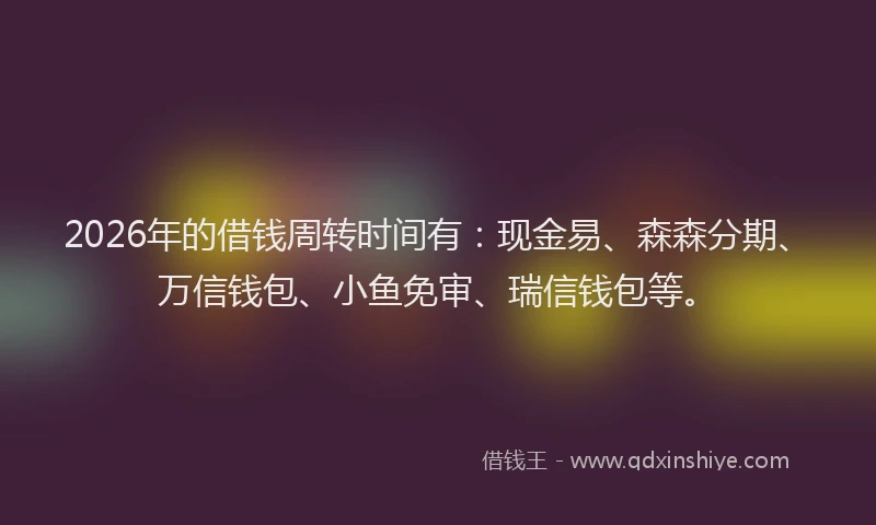 2026年的借钱周转时间有：现金易、森森分期、万信钱包、小鱼免审、瑞信钱包等。