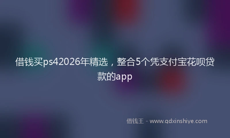 借钱买ps42026年精选,整合5个凭支付宝花呗贷款的app