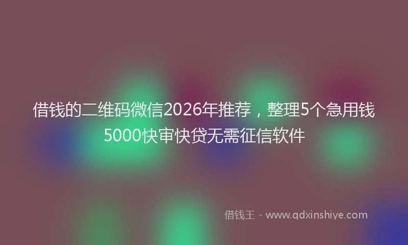借钱的二维码微信2026年推荐,整理5个急用钱5000快审快贷无需征信软件