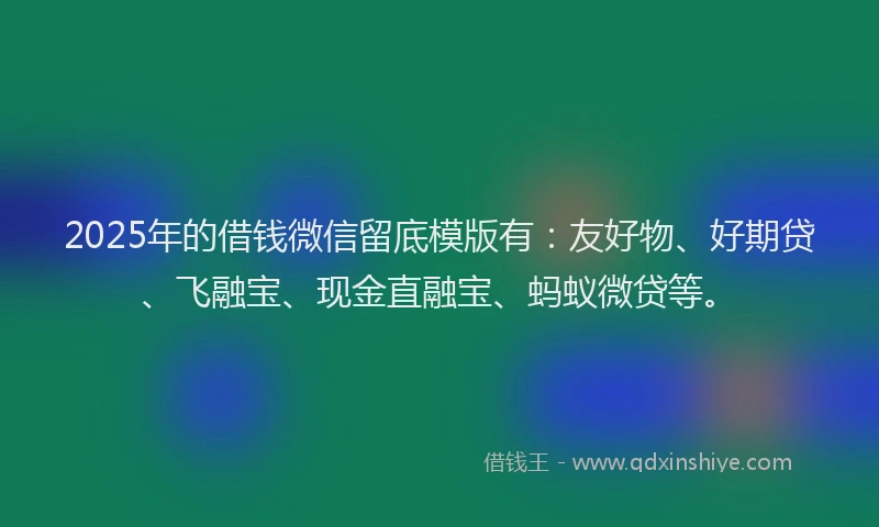 2025年的借钱微信留底模版有：友好物、好期贷、飞融宝、现金直融宝、蚂蚁微贷等。