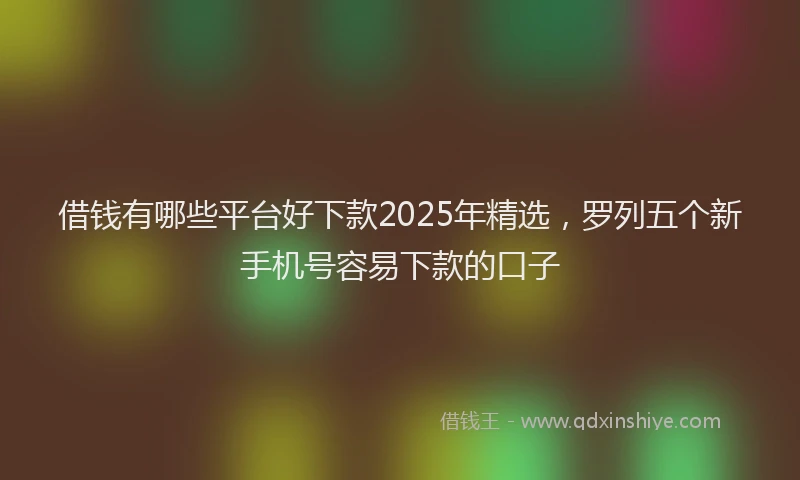 借钱有哪些平台好下款2025年精选，罗列五个新手机号容易下款的口子