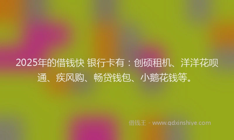 2025年的借钱快 银行卡有：创硕租机、洋洋花呗通、疾风购、畅贷钱包、小鹅花钱等。