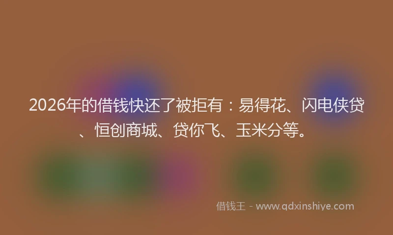 2026年的借钱快还了被拒有：易得花、闪电侠贷、恒创商城、贷你飞、玉米分等。