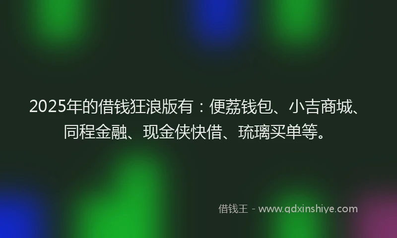 2025年的借钱狂浪版有：便荔钱包、小吉商城、同程金融、现金侠快借、琉璃买单等。