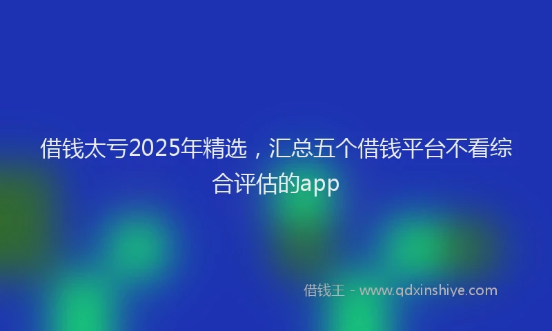 借钱太亏2025年精选，汇总五个借钱平台不看综合评估的app