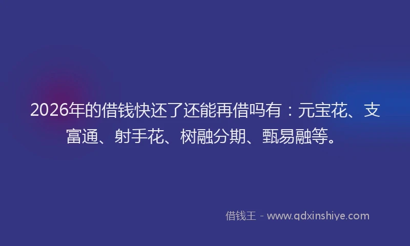 2026年的借钱快还了还能再借吗有：元宝花、支富通、射手花、树融分期、甄易融等。
