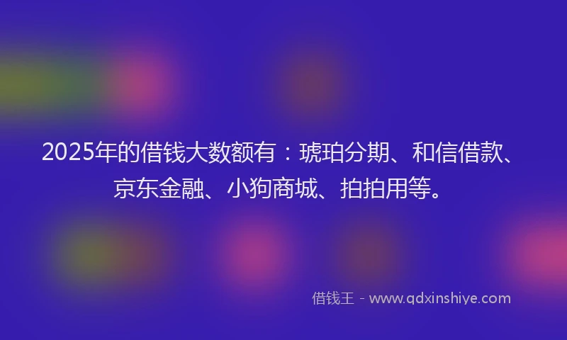 2025年的借钱大数额有:琥珀分期、和信借款、京东金融、小狗商城、拍拍用等。