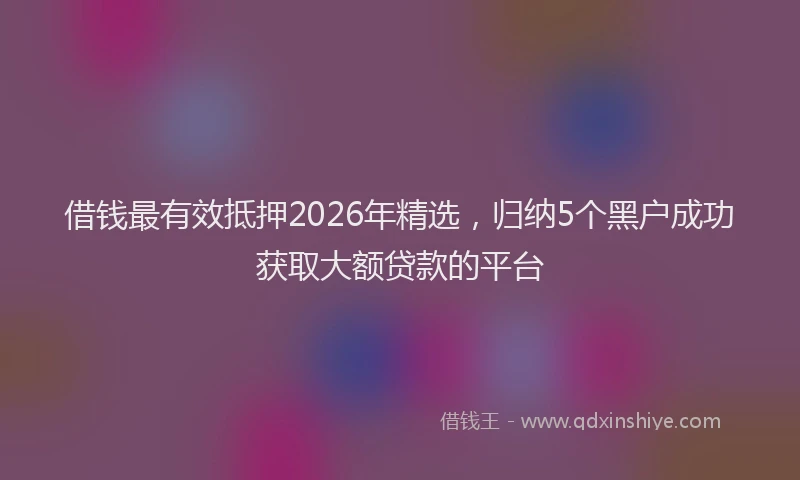 借钱最有效抵押2026年精选，归纳5个黑户成功获取大额贷款的平台