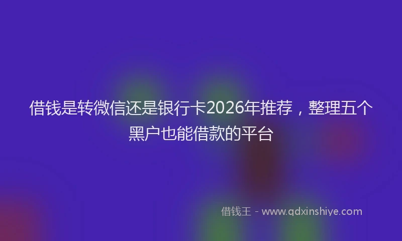 借钱是转微信还是银行卡2026年推荐，整理五个黑户也能借款的平台