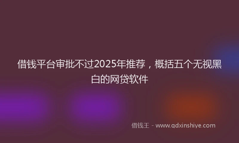 借钱平台审批不过2025年推荐，概括五个无视黑白的网贷软件