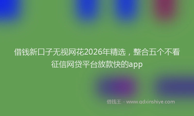 借钱新口子无视网花2026年精选，整合五个不看征信网贷平台放款快的app