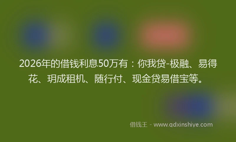 2026年的借钱利息50万有：你我贷-极融、易得花、玥成租机、随行付、现金贷易借宝等。