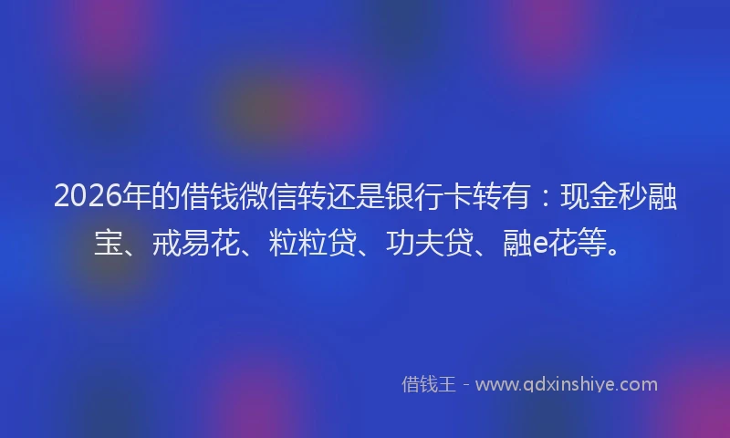 2026年的借钱微信转还是银行卡转有：现金秒融宝、戒易花、粒粒贷、功夫贷、融e花等。