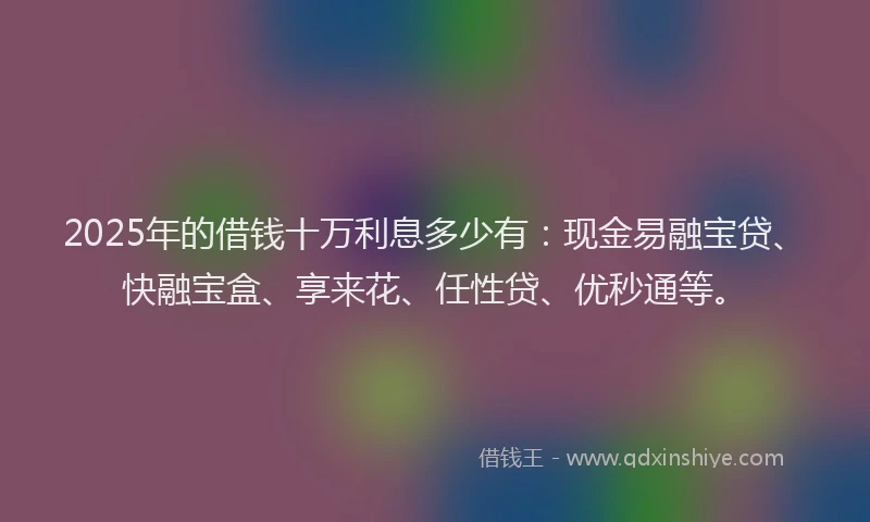 2025年的借钱十万利息多少有：现金易融宝贷、快融宝盒、享来花、任性贷、优秒通等。