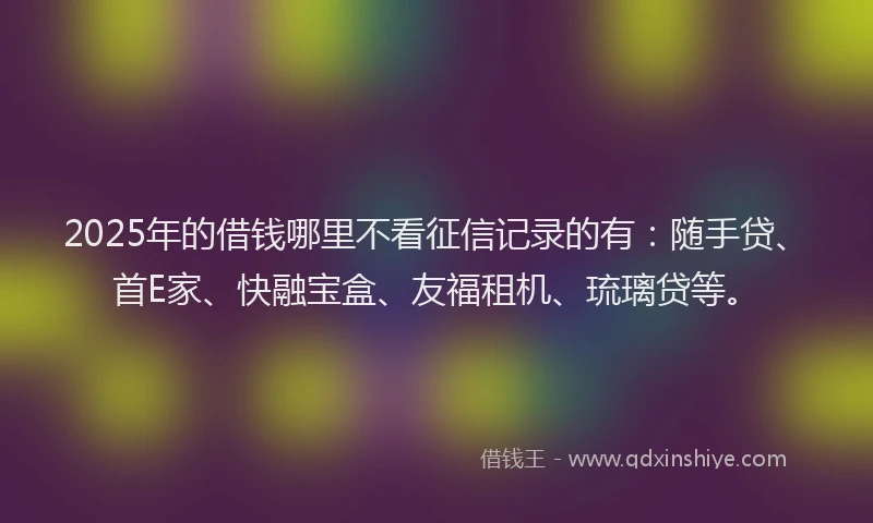 2025年的借钱哪里不看征信记录的有：随手贷、首E家、快融宝盒、友福租机、琉璃贷等。