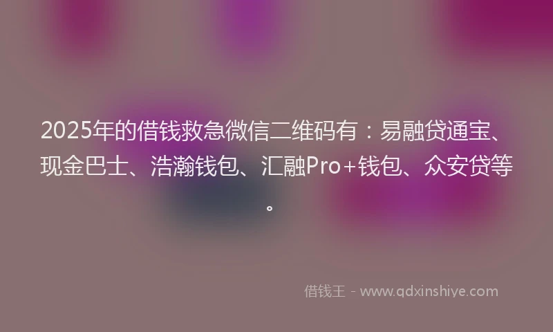 2025年的借钱救急微信二维码有：易融贷通宝、现金巴士、浩瀚钱包、汇融Pro+钱包、众安贷等。